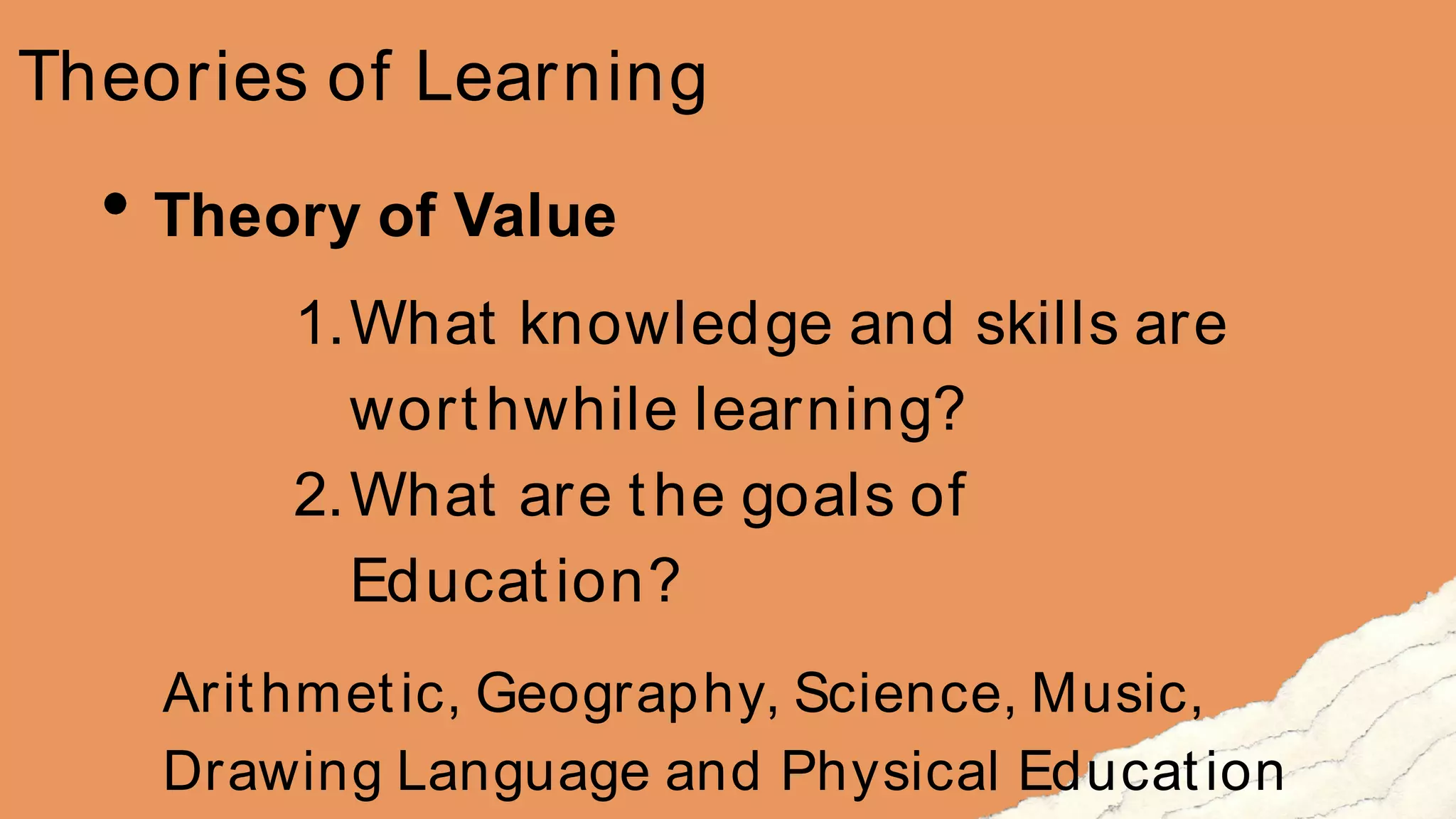 Theories of Learning
Theory of Value
1.What knowledge and skills are
worthwhile learning?
2.What are the goals of
Education?
Arithmetic, Geography, Science, Music,
Drawing Language and Physical Education
 