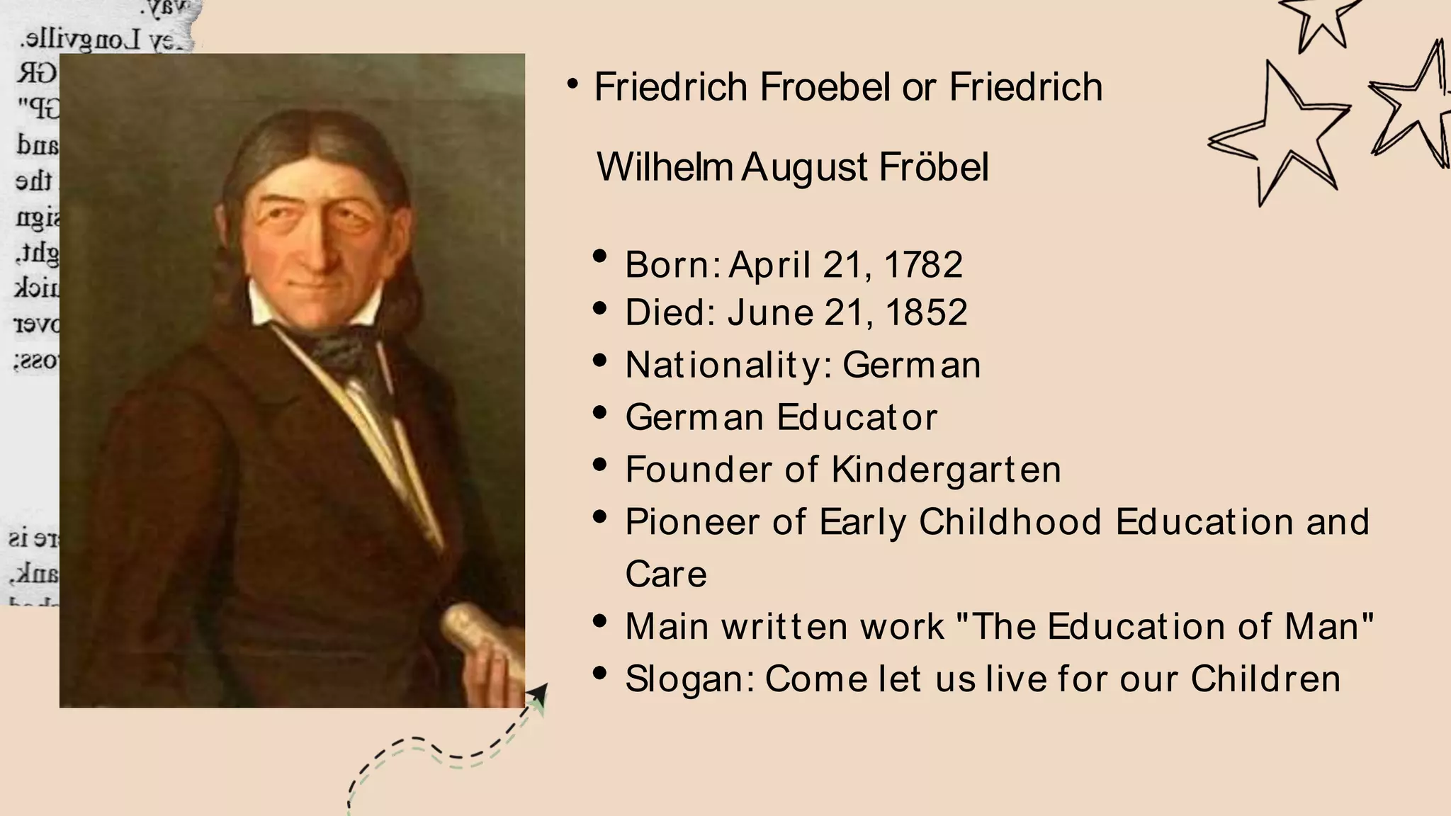 Friedrich Froebel or Friedrich
Wilhelm August Fröbel
Born: April 21, 1782
Died: June 21, 1852
Nationality: German
German Educator
Founder of Kindergarten
Pioneer of Early Childhood Education and
Care
Main written work "The Education of Man"
Slogan: Come let us live for our Children
 