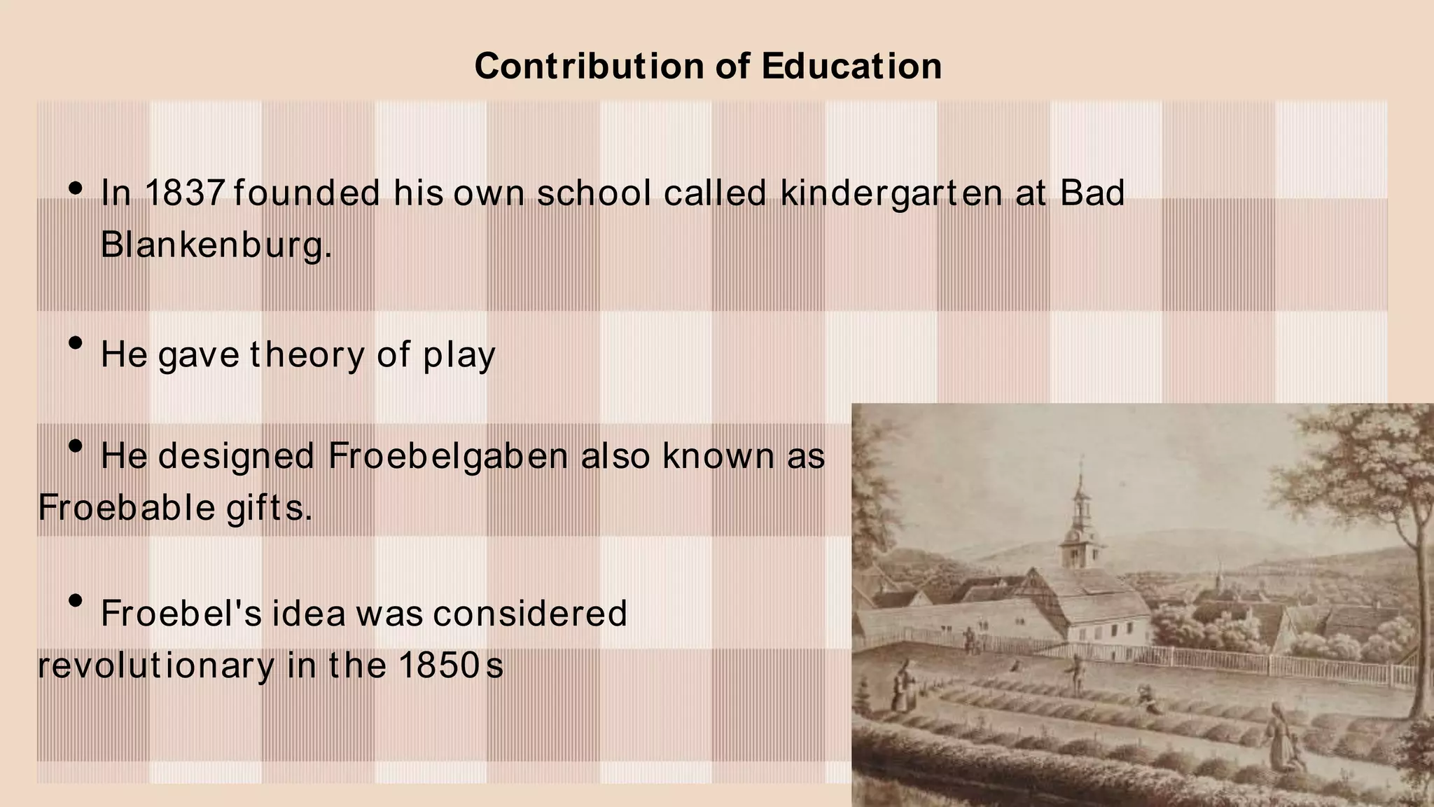 Contribution of Education
In 1837 founded his own school called kindergarten at Bad
Blankenburg.
He gave theory of play
He designed Froebelgaben also known as
Froebable gifts.
Froebel's idea was considered
revolutionary in the 1850s
 