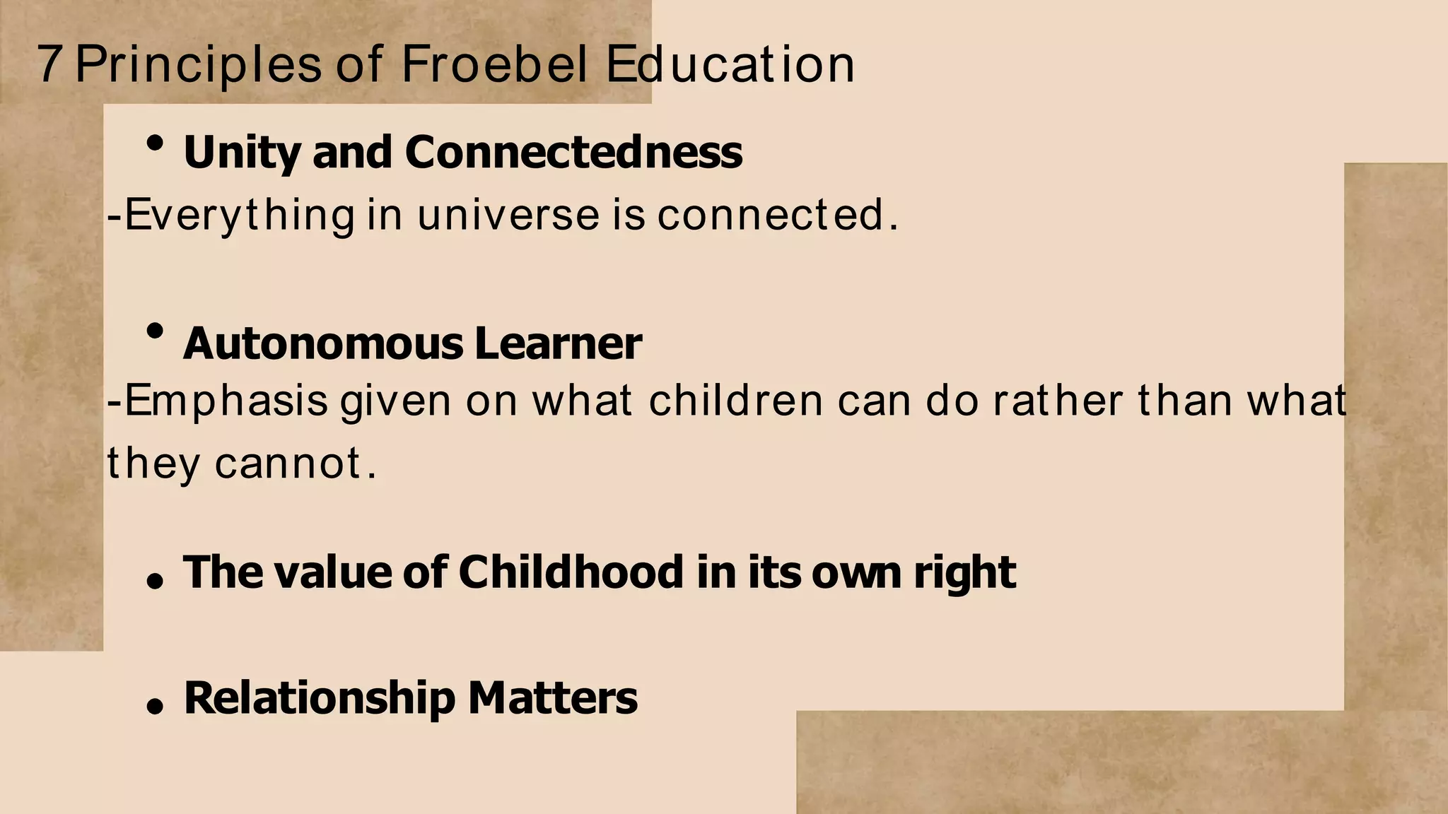 7 Principles of Froebel Education
Unity and Connectedness
-Everything in universe is connected.
Autonomous Learner
-Emphasis given on what children can do rather than what
they cannot.
The value of Childhood in its own right
Relationship Matters
 