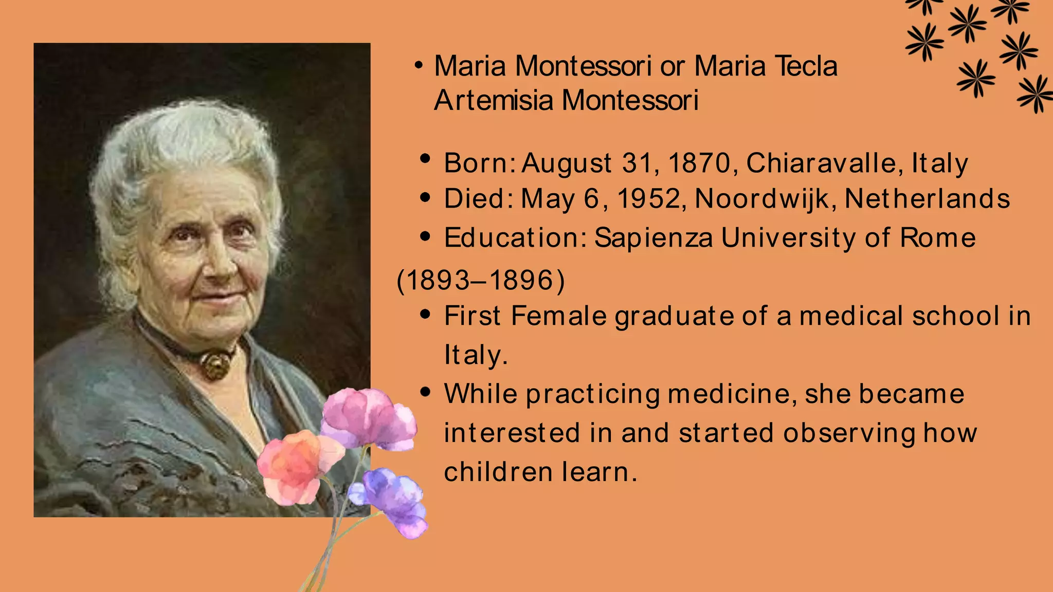 Maria Montessori or Maria T
ecla
Artemisia Montessori
Born: August 31, 1870, Chiaravalle, Italy
Died: May 6, 1952, Noordwijk, Netherlands
Education: Sapienza University of Rome
(1893–1896)
First Female graduate of a medical school in
Italy.
While practicing medicine, she became
interested in and started observing how
children learn.
 