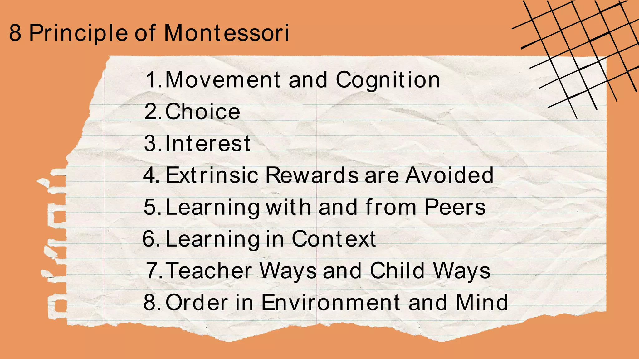8 Principle of Montessori
1.Movement and Cognition
2.Choice
3.Interest
4. Extrinsic Rewards are Avoided
5.Learning with and from Peers
6. Learning in Context
7.Teacher Ways and Child Ways
8.Order in Environment and Mind
 