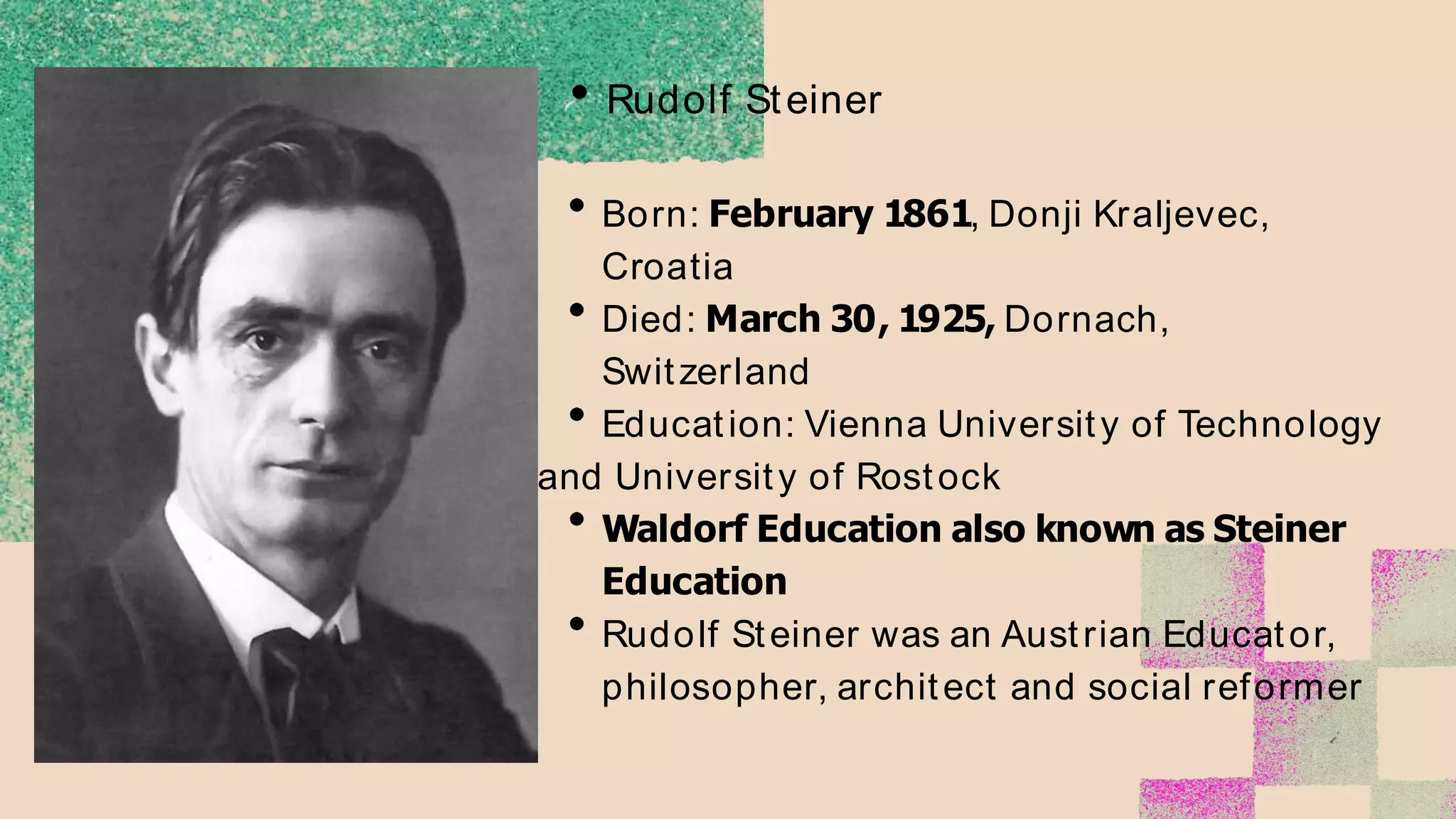 Rudolf Steiner
Born: February 1861, Donji Kraljevec,
Croatia
Died: March 30, 1925, Dornach,
Switzerland
Education: Vienna University of Technology
and University of Rostock
Waldorf Education also known as Steiner
Education
Rudolf Steiner was an Austrian Educator,
philosopher, architect and social reformer
 
