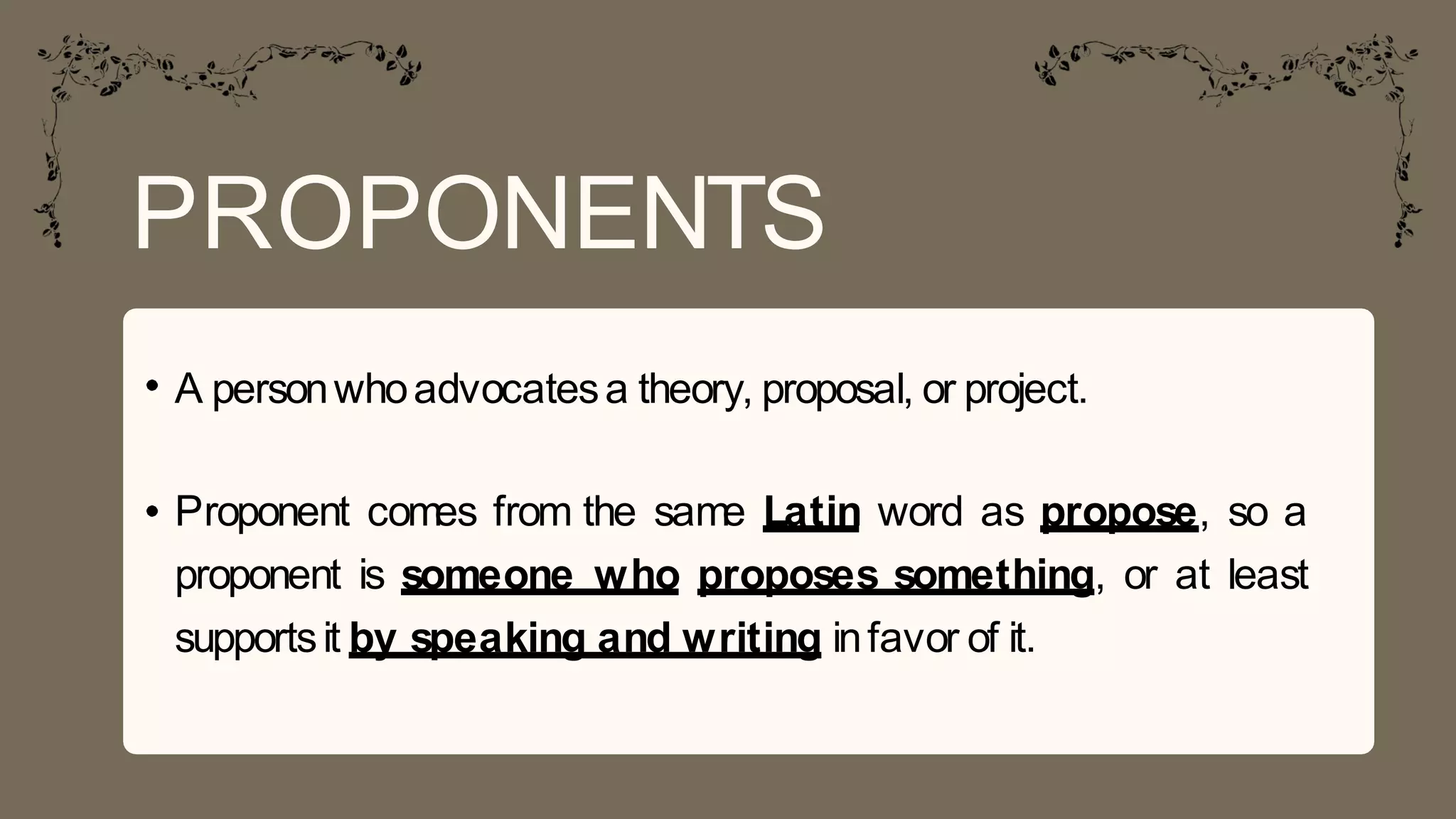 PROPONENTS
A personwhoadvocatesa theory, proposal, or project.
Proponent comes from the same Latin word as propose, so a
proponent is someone who proposes something, or at least
supportsit by speaking and writing infavor of it.
 