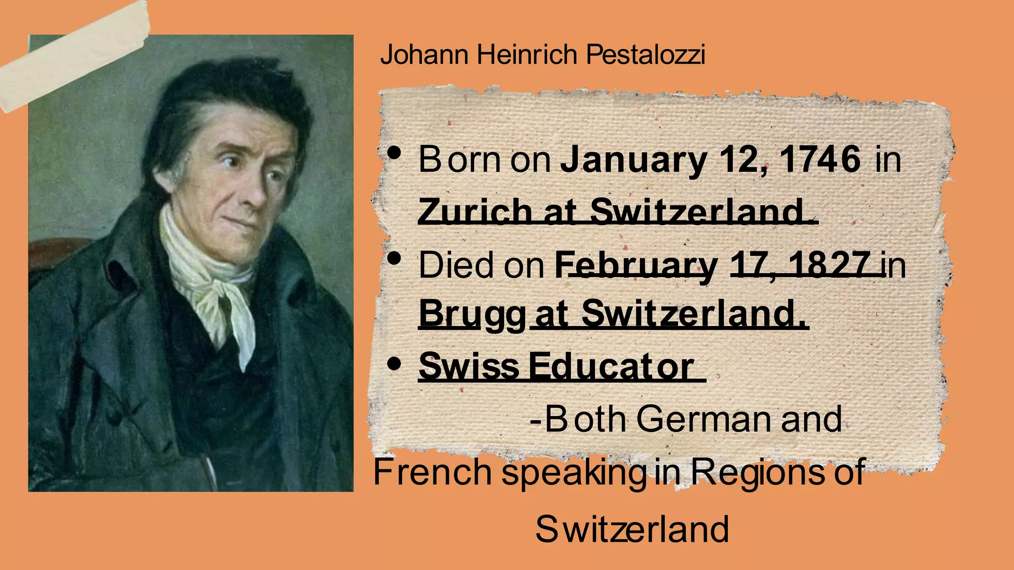 Johann Heinrich Pestalozzi
Born on January 12, 1746 in
Zurich at Switzerland.
Died on February 17, 1827 in
Brugg at Switzerland.
Swiss Educator
-Both German and
French speakingin Regions of
Switzerland
 