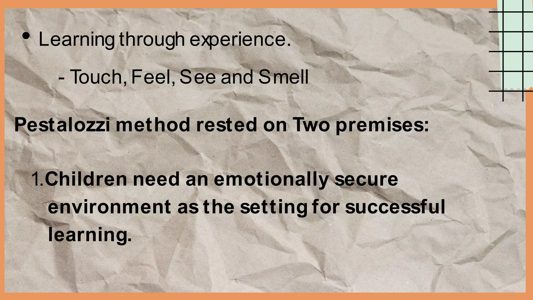Learning through experience.
- Touch, Feel, See and Smell
Pestalozzi method rested on Two premises:
1.Children need an emotionally secure
environment as the setting for successful
learning.
 