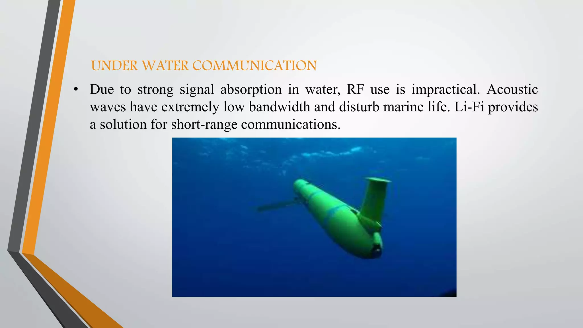 UNDER WATER COMMUNICATION
• Due to strong signal absorption in water, RF use is impractical. Acoustic
waves have extremely low bandwidth and disturb marine life. Li-Fi provides
a solution for short-range communications.
 