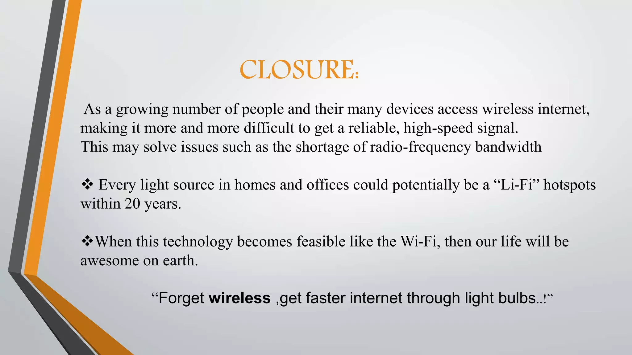 CLOSURE:
As a growing number of people and their many devices access wireless internet,
making it more and more difficult to get a reliable, high-speed signal.
This may solve issues such as the shortage of radio-frequency bandwidth
 Every light source in homes and offices could potentially be a “Li-Fi” hotspots
within 20 years.
When this technology becomes feasible like the Wi-Fi, then our life will be
awesome on earth.
“Forget wireless ,get faster internet through light bulbs..!”
 