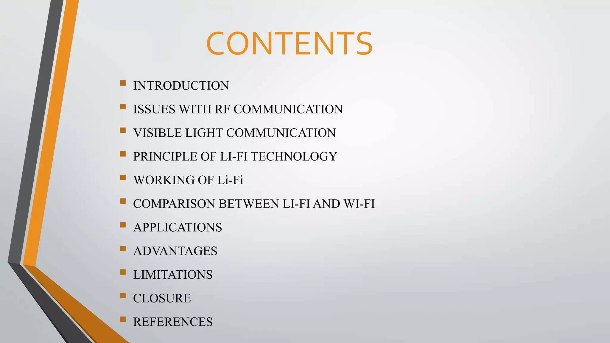CONTENTS
 INTRODUCTION
 ISSUES WITH RF COMMUNICATION
 VISIBLE LIGHT COMMUNICATION
 PRINCIPLE OF LI-FI TECHNOLOGY
 WORKING OF Li-Fi
 COMPARISON BETWEEN LI-FI AND WI-FI
 APPLICATIONS
 ADVANTAGES
 LIMITATIONS
 CLOSURE
 REFERENCES
 