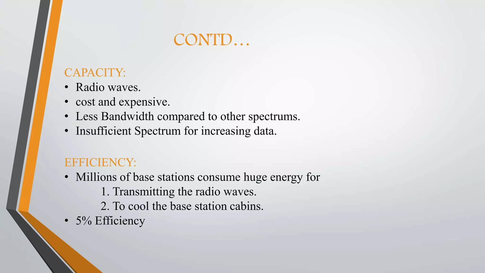 CONTD…
CAPACITY:
• Radio waves.
• cost and expensive.
• Less Bandwidth compared to other spectrums.
• Insufficient Spectrum for increasing data.
EFFICIENCY:
• Millions of base stations consume huge energy for
1. Transmitting the radio waves.
2. To cool the base station cabins.
• 5% Efficiency
 