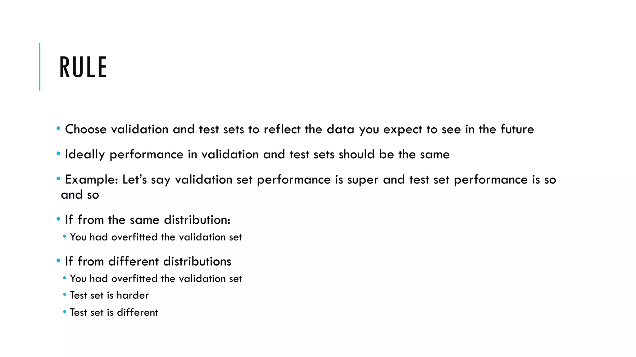 RULE
• Choose validation and test sets to reflect the data you expect to see in the future
• Ideally performance in validation and test sets should be the same
• Example: Let’s say validation set performance is super and test set performance is so
and so
• If from the same distribution:
• You had overfitted the validation set
• If from different distributions
• You had overfitted the validation set
• Test set is harder
• Test set is different
 