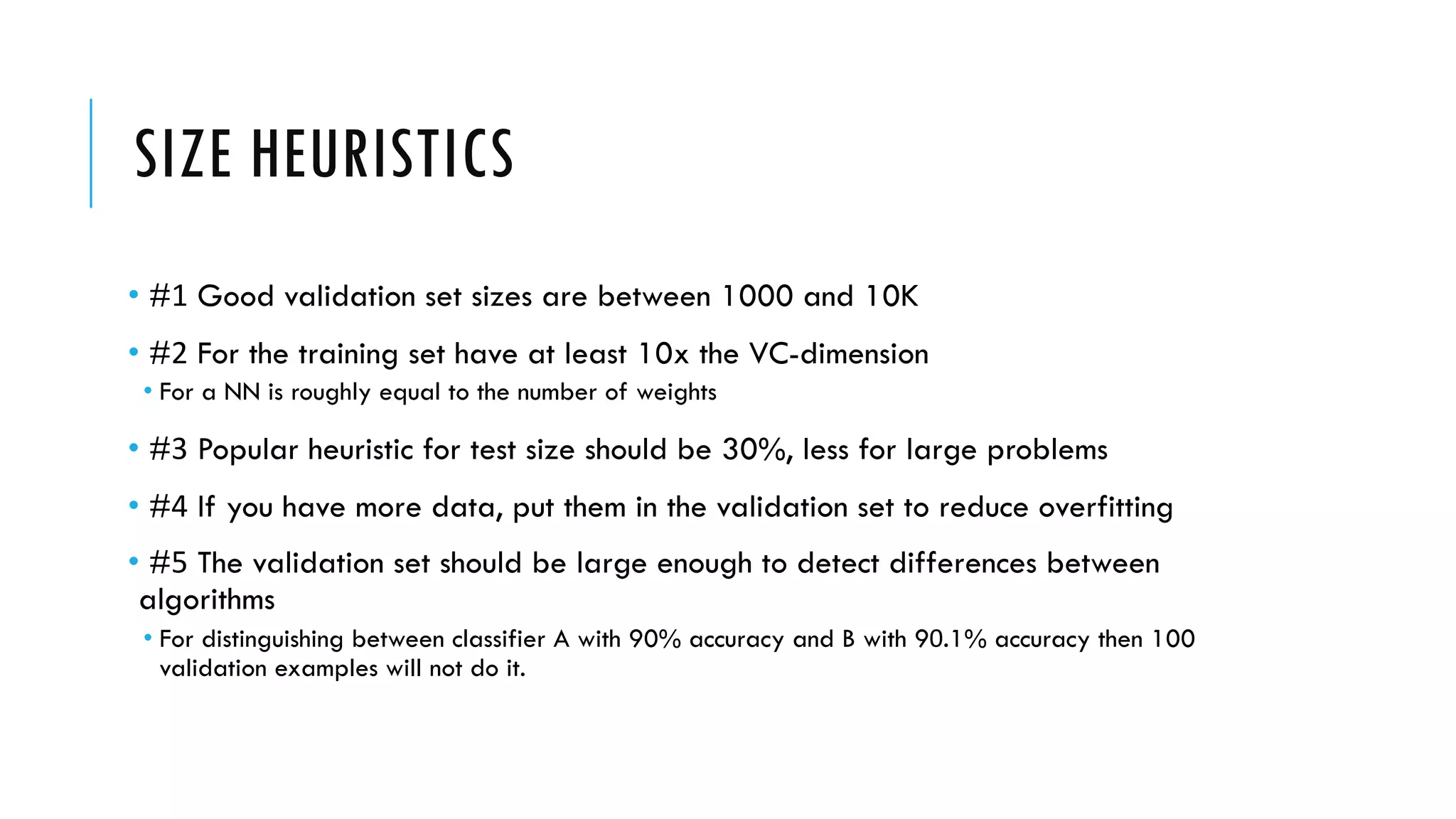 SIZE HEURISTICS
• #1 Good validation set sizes are between 1000 and 10K
• #2 For the training set have at least 10x the VC-dimension
• For a NN is roughly equal to the number of weights
• #3 Popular heuristic for test size should be 30%, less for large problems
• #4 If you have more data, put them in the validation set to reduce overfitting
• #5 The validation set should be large enough to detect differences between
algorithms
• For distinguishing between classifier A with 90% accuracy and B with 90.1% accuracy then 100
validation examples will not do it.
 