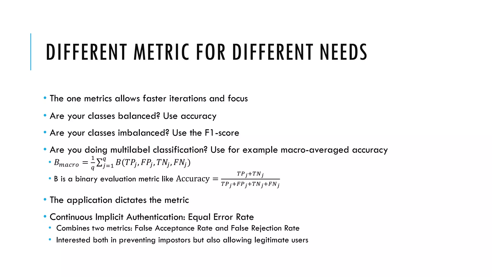 DIFFERENT METRIC FOR DIFFERENT NEEDS
• The one metrics allows faster iterations and focus
• Are your classes balanced? Use accuracy
• Are your classes imbalanced? Use the F1-score
• Are you doing multilabel classification? Use for example macro-averaged accuracy
• 𝐵"#$%& =
(
)
∑+,(
)
𝐵(𝑇𝑃+, 𝐹𝑃+, 𝑇𝑁+, 𝐹𝑁+)
• B is a binary evaluation metric like Accuracy =
:;<=:><
:;<=?;<=:><=?><
• The application dictates the metric
• Continuous Implicit Authentication: Equal Error Rate
• Combines two metrics: False Acceptance Rate and False Rejection Rate
• Interested both in preventing impostors but also allowing legitimate users
 