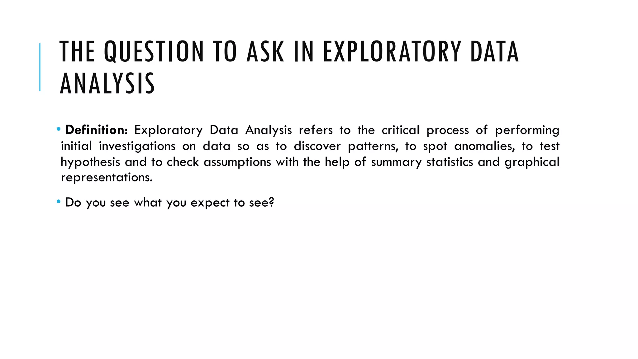 THE QUESTION TO ASK IN EXPLORATORY DATA
ANALYSIS
• Definition: Exploratory Data Analysis refers to the critical process of performing
initial investigations on data so as to discover patterns, to spot anomalies, to test
hypothesis and to check assumptions with the help of summary statistics and graphical
representations.
• Do you see what you expect to see?
 