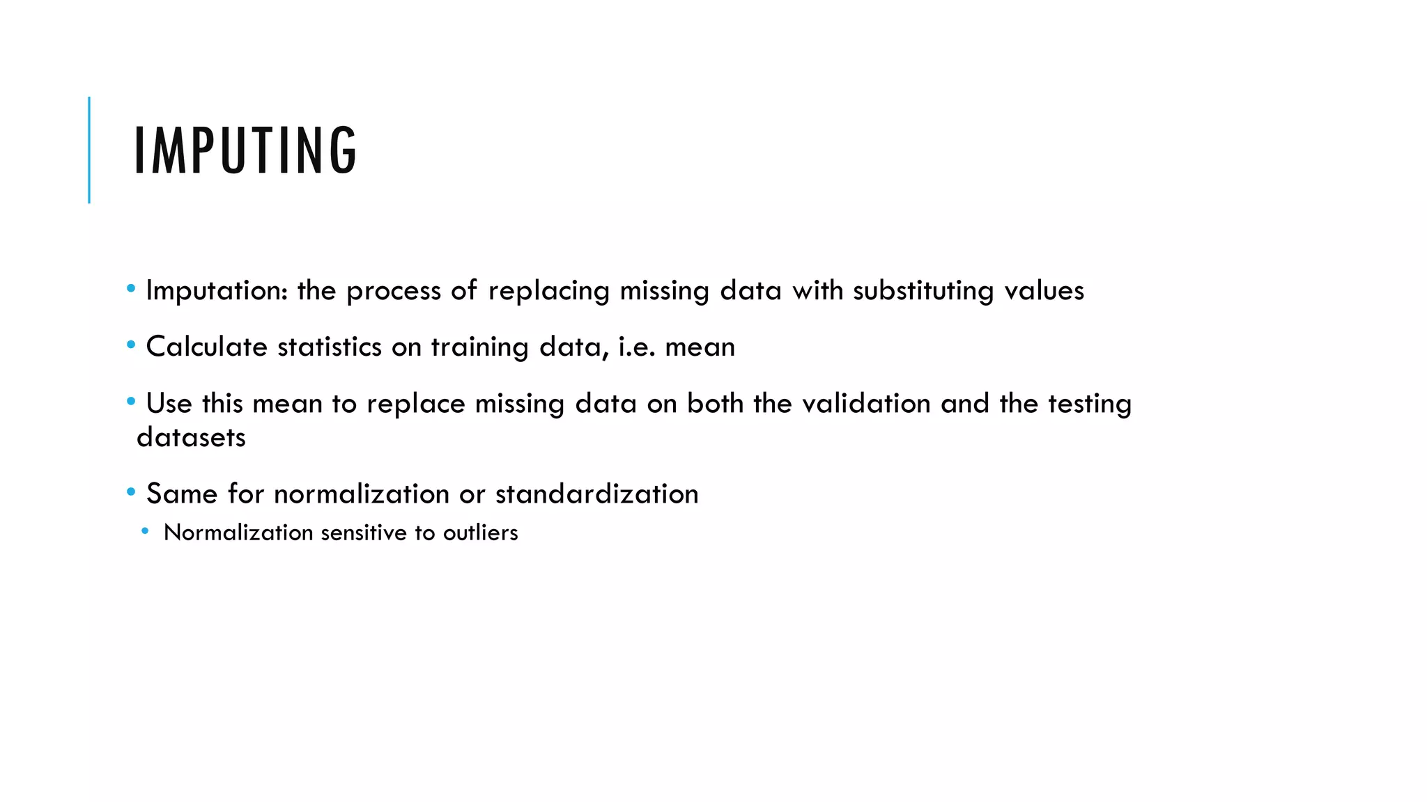 IMPUTING
• Imputation: the process of replacing missing data with substituting values
• Calculate statistics on training data, i.e. mean
• Use this mean to replace missing data on both the validation and the testing
datasets
• Same for normalization or standardization
• Normalization sensitive to outliers
 