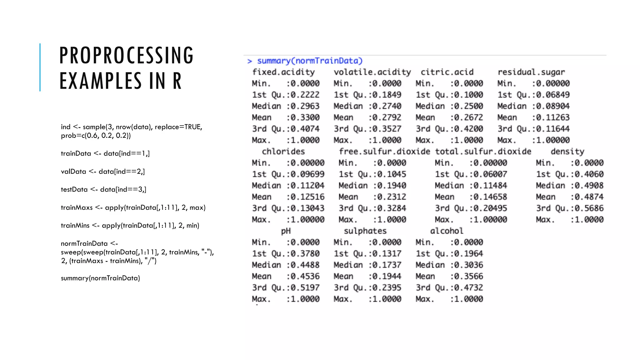 PROPROCESSING
EXAMPLES IN R
ind <- sample(3, nrow(data), replace=TRUE,
prob=c(0.6, 0.2, 0.2))
trainData <- data[ind==1,]
valData <- data[ind==2,]
testData <- data[ind==3,]
trainMaxs <- apply(trainData[,1:11], 2, max)
trainMins <- apply(trainData[,1:11], 2, min)
normTrainData <-
sweep(sweep(trainData[,1:11], 2, trainMins, "-"),
2, (trainMaxs - trainMins), "/")
summary(normTrainData)
 