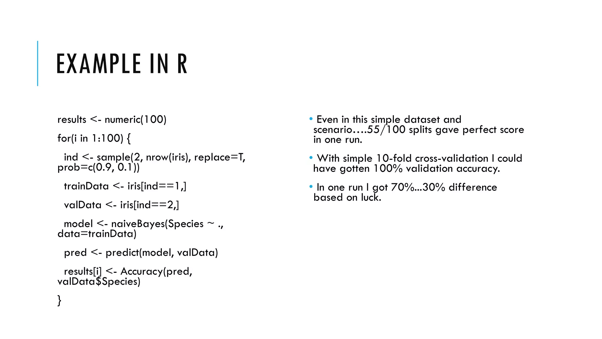 EXAMPLE IN R
results <- numeric(100)
for(i in 1:100) {
ind <- sample(2, nrow(iris), replace=T,
prob=c(0.9, 0.1))
trainData <- iris[ind==1,]
valData <- iris[ind==2,]
model <- naiveBayes(Species ~ .,
data=trainData)
pred <- predict(model, valData)
results[i] <- Accuracy(pred,
valData$Species)
}
• Even in this simple dataset and
scenario….55/100 splits gave perfect score
in one run.
• With simple 10-fold cross-validation I could
have gotten 100% validation accuracy.
• In one run I got 70%...30% difference
based on luck.
 