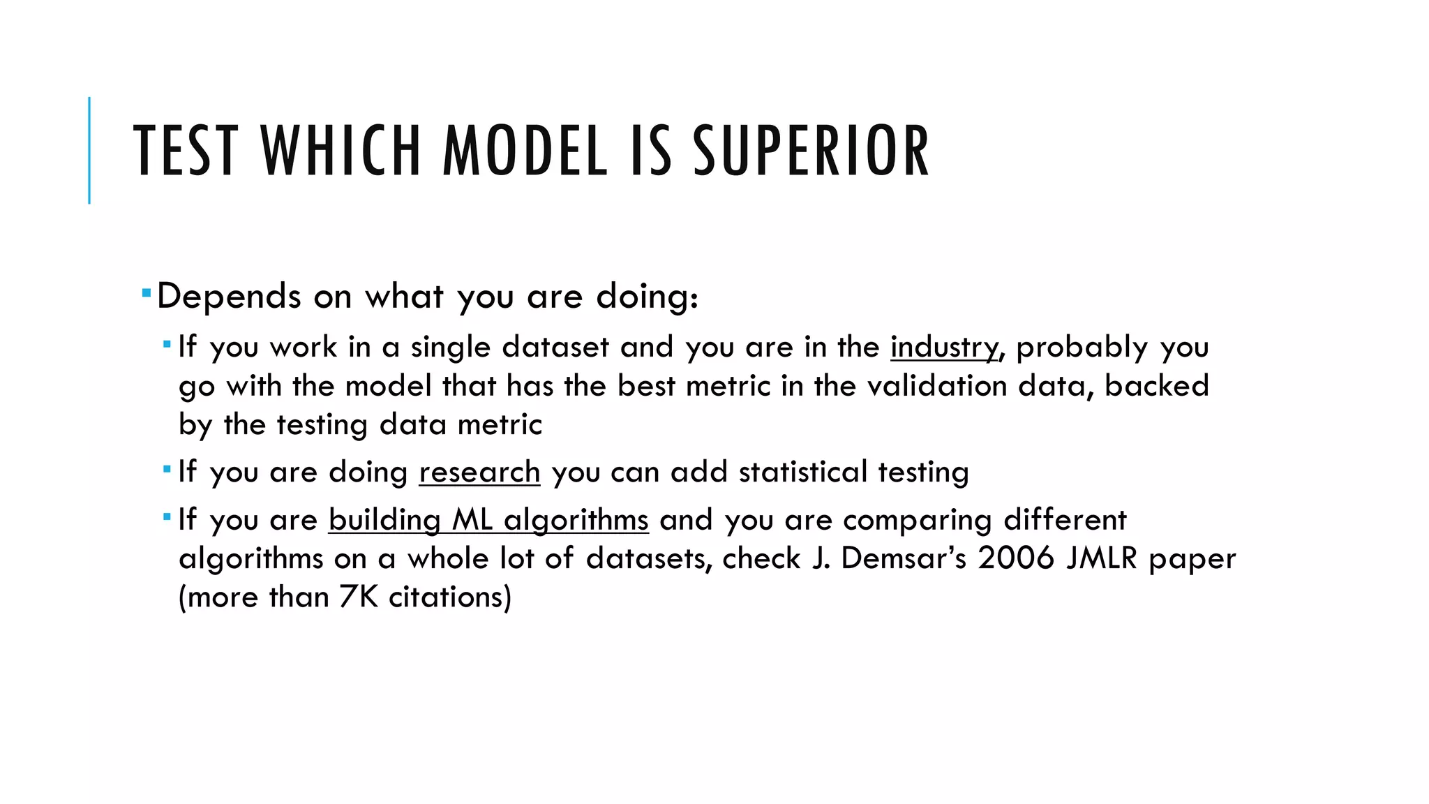TEST WHICH MODEL IS SUPERIOR
­Depends on what you are doing:
­ If you work in a single dataset and you are in the industry, probably you
go with the model that has the best metric in the validation data, backed
by the testing data metric
­ If you are doing research you can add statistical testing
­ If you are building ML algorithms and you are comparing different
algorithms on a whole lot of datasets, check J. Demsar’s 2006 JMLR paper
(more than 7K citations)
 