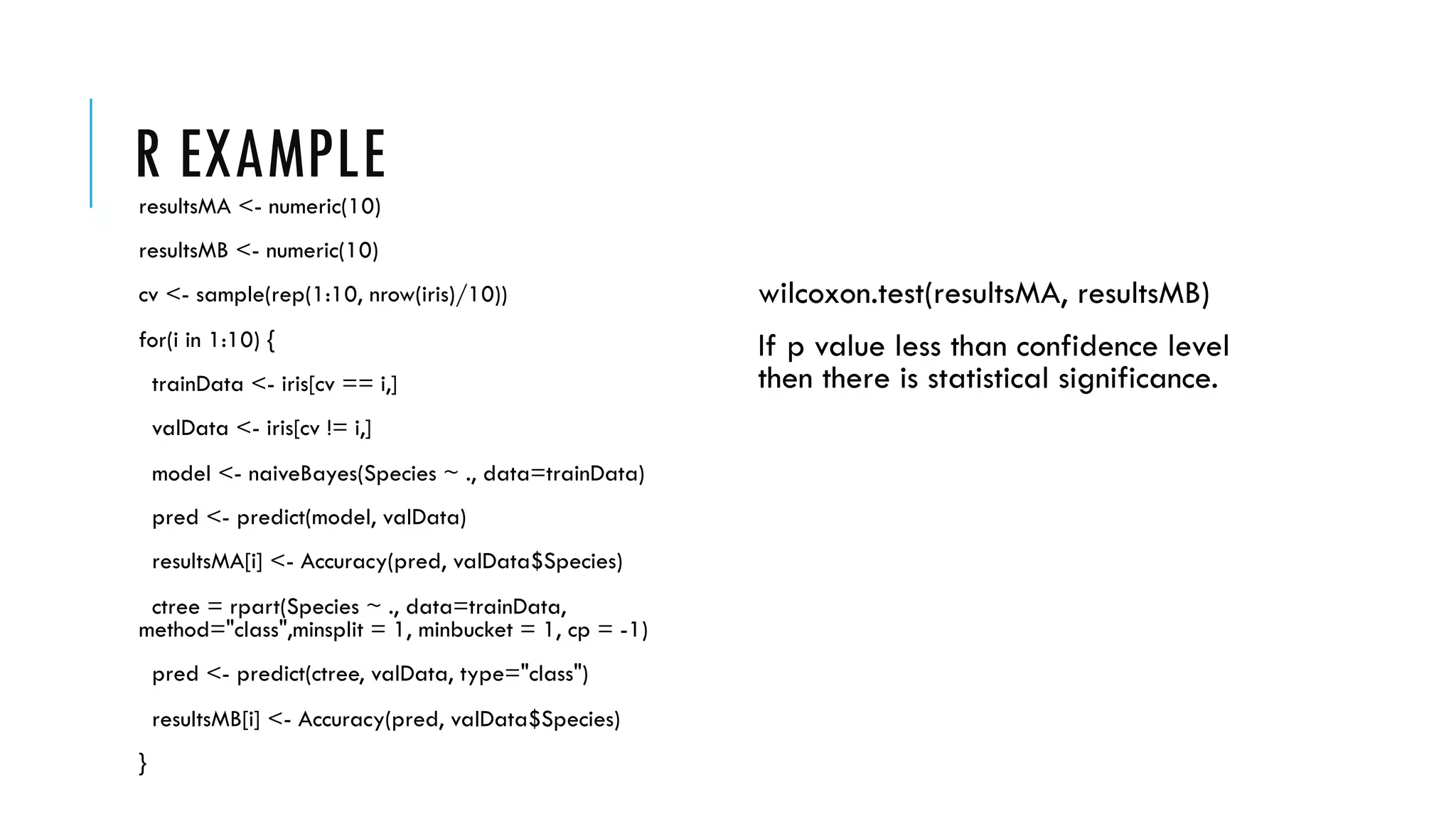 R EXAMPLEresultsMA <- numeric(10)
resultsMB <- numeric(10)
cv <- sample(rep(1:10, nrow(iris)/10))
for(i in 1:10) {
trainData <- iris[cv == i,]
valData <- iris[cv != i,]
model <- naiveBayes(Species ~ ., data=trainData)
pred <- predict(model, valData)
resultsMA[i] <- Accuracy(pred, valData$Species)
ctree = rpart(Species ~ ., data=trainData,
method="class",minsplit = 1, minbucket = 1, cp = -1)
pred <- predict(ctree, valData, type="class")
resultsMB[i] <- Accuracy(pred, valData$Species)
}
wilcoxon.test(resultsMA, resultsMB)
If p value less than confidence level
then there is statistical significance.
 