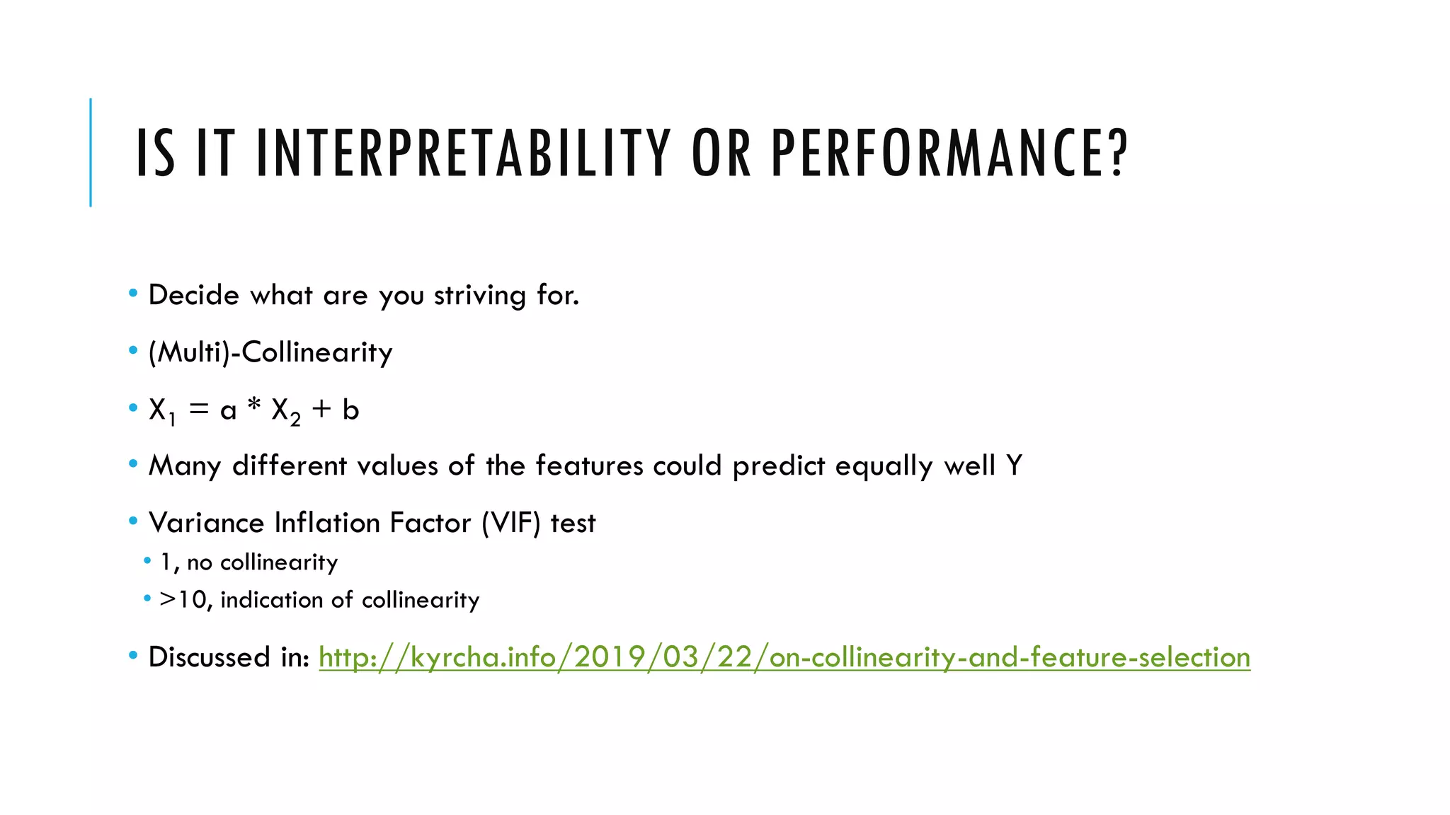 IS IT INTERPRETABILITY OR PERFORMANCE?
• Decide what are you striving for.
• (Multi)-Collinearity
• X1 = a * X2 + b
• Many different values of the features could predict equally well Y
• Variance Inflation Factor (VIF) test
• 1, no collinearity
• >10, indication of collinearity
• Discussed in: http://kyrcha.info/2019/03/22/on-collinearity-and-feature-selection
 