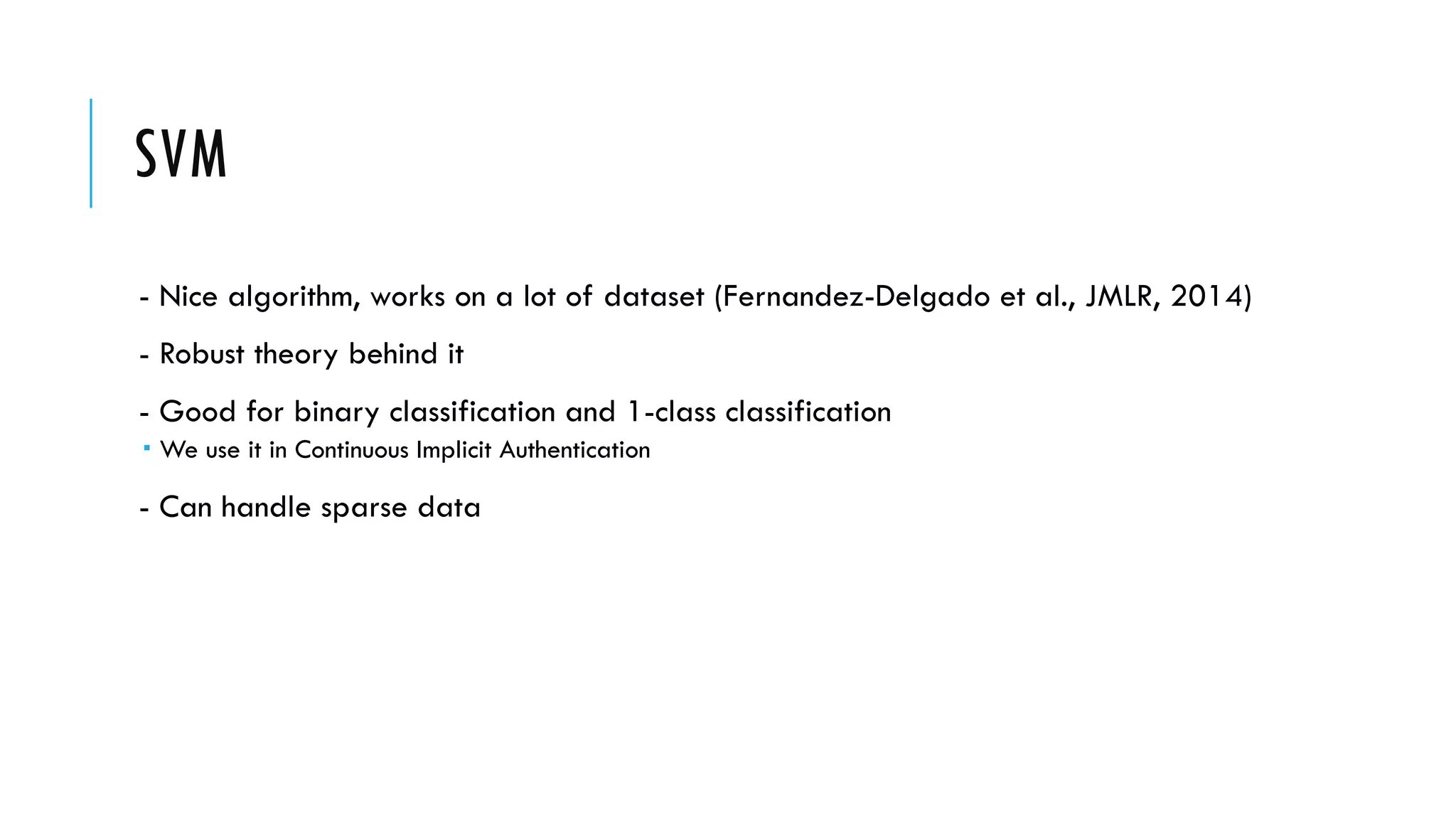 SVM
- Nice algorithm, works on a lot of dataset (Fernandez-Delgado et al., JMLR, 2014)
- Robust theory behind it
- Good for binary classification and 1-class classification
­ We use it in Continuous Implicit Authentication
- Can handle sparse data
 