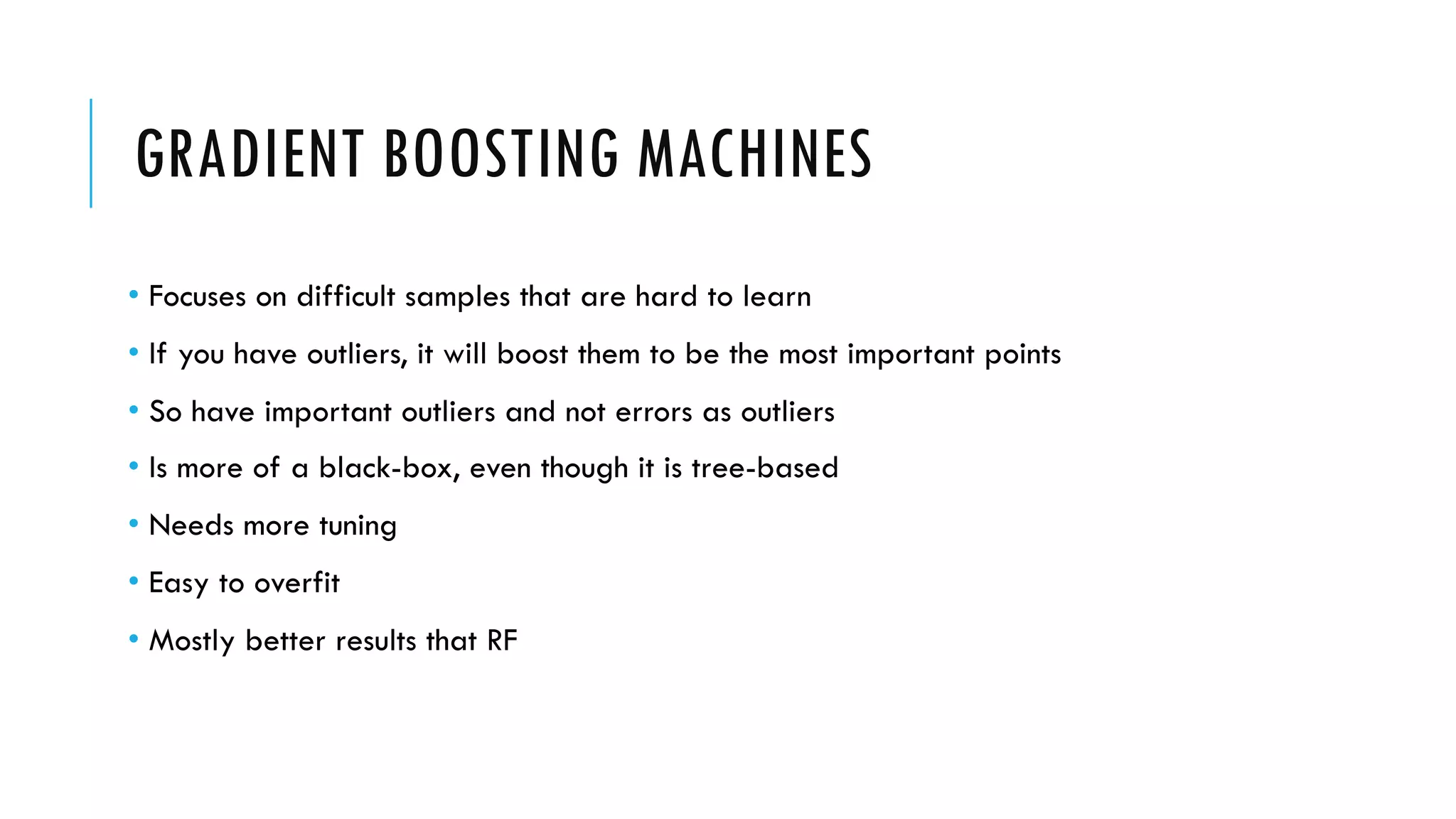 GRADIENT BOOSTING MACHINES
• Focuses on difficult samples that are hard to learn
• If you have outliers, it will boost them to be the most important points
• So have important outliers and not errors as outliers
• Is more of a black-box, even though it is tree-based
• Needs more tuning
• Easy to overfit
• Mostly better results that RF
 