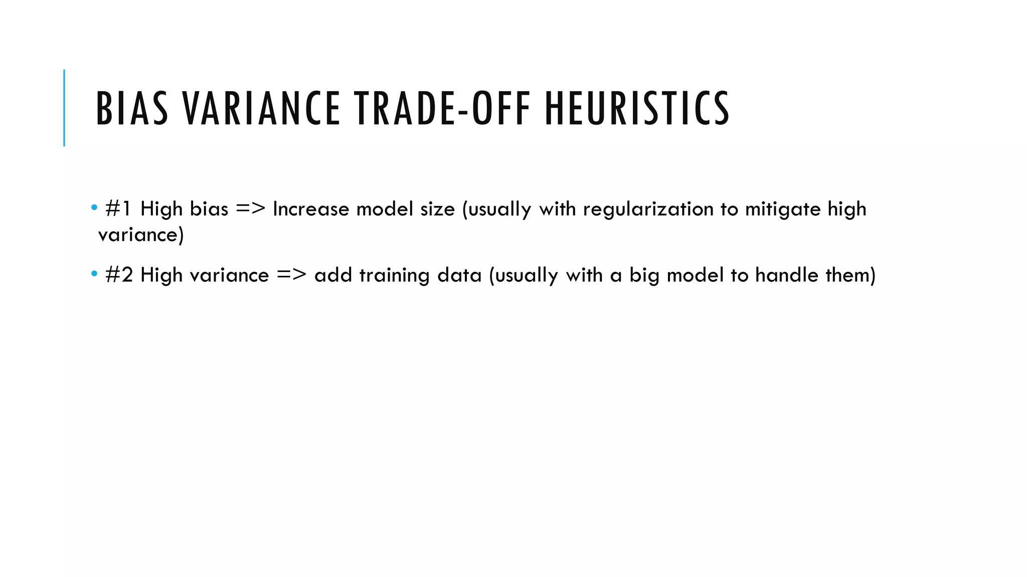 BIAS VARIANCE TRADE-OFF HEURISTICS
• #1 High bias => Increase model size (usually with regularization to mitigate high
variance)
• #2 High variance => add training data (usually with a big model to handle them)
 