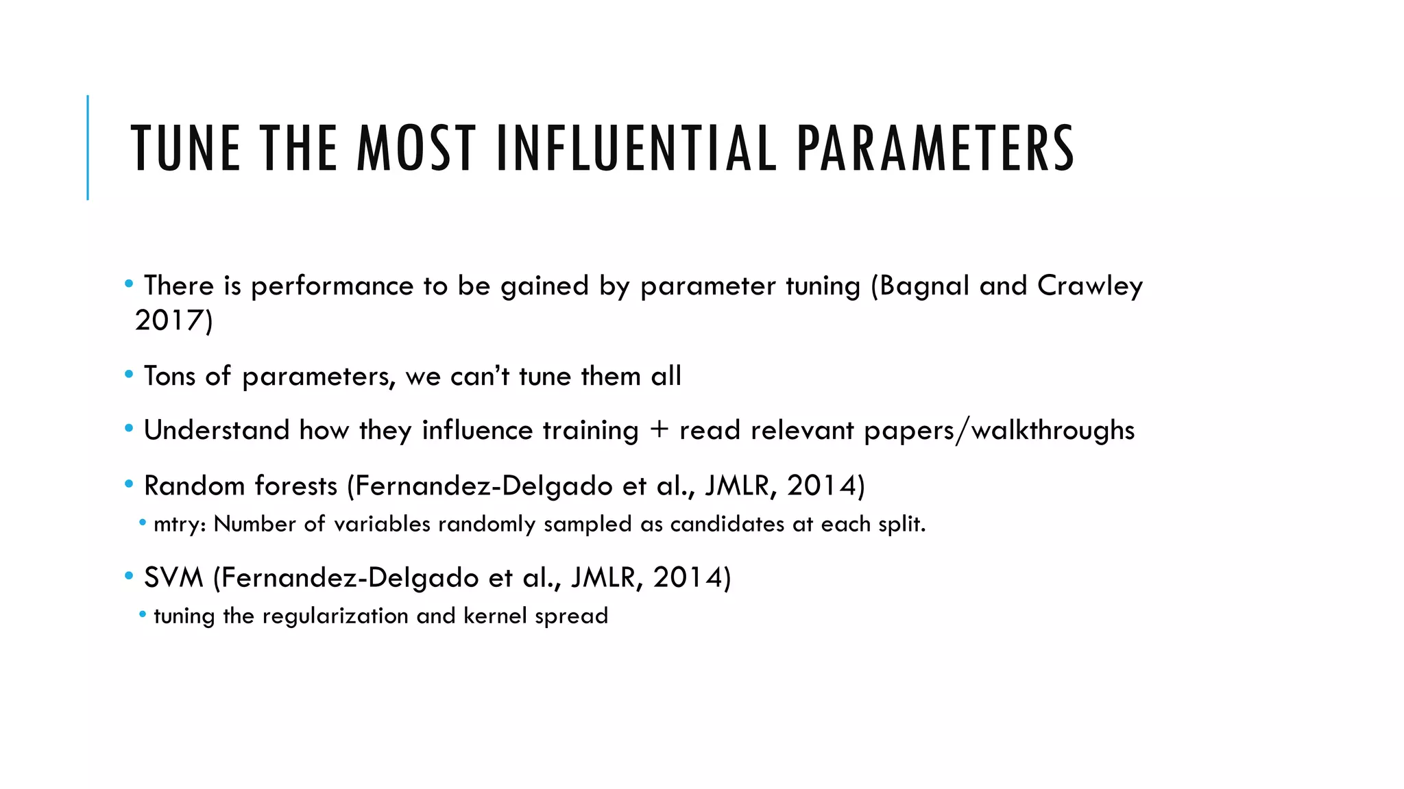 TUNE THE MOST INFLUENTIAL PARAMETERS
• There is performance to be gained by parameter tuning (Bagnal and Crawley
2017)
• Tons of parameters, we can’t tune them all
• Understand how they influence training + read relevant papers/walkthroughs
• Random forests (Fernandez-Delgado et al., JMLR, 2014)
• mtry: Number of variables randomly sampled as candidates at each split.
• SVM (Fernandez-Delgado et al., JMLR, 2014)
• tuning the regularization and kernel spread
 