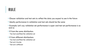 RULE
• Choose validation and test sets to reflect the data you expect to see in the future
• Ideally performance in validation and test sets should be the same
• Example: Let’s say validation set performance is super and test set performance is so
and so
• If from the same distribution:
• You had overfitted the validation set
• If from different distributions
• You had overfitted the validation set
• Test set is harder
• Test set is different
 