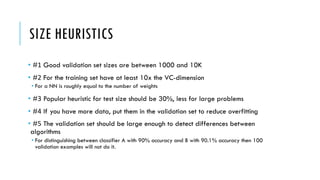 SIZE HEURISTICS
• #1 Good validation set sizes are between 1000 and 10K
• #2 For the training set have at least 10x the VC-dimension
• For a NN is roughly equal to the number of weights
• #3 Popular heuristic for test size should be 30%, less for large problems
• #4 If you have more data, put them in the validation set to reduce overfitting
• #5 The validation set should be large enough to detect differences between
algorithms
• For distinguishing between classifier A with 90% accuracy and B with 90.1% accuracy then 100
validation examples will not do it.
 