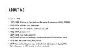 ABOUT ME
• Born in 1978
• 1997-2003, Diploma in Electrical and Computer Engineering, AUTH, GREECE
• 2003-2004, Worked as a developer
• 2004-2006, MSc in Computer Science, CSU, USA
• 2006-2007, Greek Army
• 2007-2012, PhD, AUTH, GREECE
• Reinforcement learning and evolutionary computing mechanisms for autonomous agents
• 2013-Now, Research Fellow, ECE, AUTH
• 2017-Now, co-founder, manager and full stack developer of Cyclopt P.C.
• Spin-off company of AUTH focusing on software analytics
 