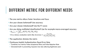 DIFFERENT METRIC FOR DIFFERENT NEEDS
• The one metrics allows faster iterations and focus
• Are your classes balanced? Use accuracy
• Are your classes imbalanced? Use the F1-score
• Are you doing multilabel classification? Use for example macro-averaged accuracy
• 𝐵"#$%& =
(
)
∑+,(
)
𝐵(𝑇𝑃+, 𝐹𝑃+, 𝑇𝑁+, 𝐹𝑁+)
• B is a binary evaluation metric like Accuracy =
:;<=:><
:;<=?;<=:><=?><
• The application dictates the metric
• Continuous Implicit Authentication: Equal Error Rate
• Combines two metrics: False Acceptance Rate and False Rejection Rate
• Interested both in preventing impostors but also allowing legitimate users
 