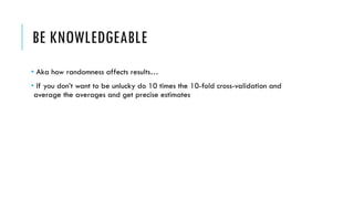 BE KNOWLEDGEABLE
• Aka how randomness affects results…
• If you don’t want to be unlucky do 10 times the 10-fold cross-validation and
average the averages and get precise estimates
 