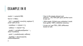 EXAMPLE IN R
results <- numeric(100)
for(i in 1:100) {
ind <- sample(2, nrow(iris), replace=T,
prob=c(0.9, 0.1))
trainData <- iris[ind==1,]
valData <- iris[ind==2,]
model <- naiveBayes(Species ~ .,
data=trainData)
pred <- predict(model, valData)
results[i] <- Accuracy(pred,
valData$Species)
}
• Even in this simple dataset and
scenario….55/100 splits gave perfect score
in one run.
• With simple 10-fold cross-validation I could
have gotten 100% validation accuracy.
• In one run I got 70%...30% difference
based on luck.
 