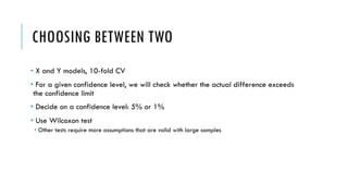 CHOOSING BETWEEN TWO
• X and Y models, 10-fold CV
• For a given confidence level, we will check whether the actual difference exceeds
the confidence limit
• Decide on a confidence level: 5% or 1%
• Use Wilcoxon test
• Other tests require more assumptions that are valid with large samples
 