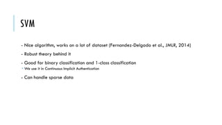 SVM
- Nice algorithm, works on a lot of dataset (Fernandez-Delgado et al., JMLR, 2014)
- Robust theory behind it
- Good for binary classification and 1-class classification
­ We use it in Continuous Implicit Authentication
- Can handle sparse data
 