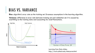 BIAS VS. VARIANCE
Bias: algorithm’s error rate on the training set. Erroneous assumptions in the learning algorithm.
Variance: difference in error rate between training set and validation set. It is caused by
overfitting to the training data and accounting for small fluctuations.
Learning from Data slides:
http://work.caltech.edu/telecourse.html
 