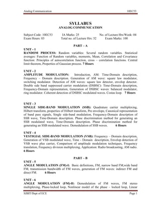 Analog Communication 10EC53
SJBIT/Dept of ECE Page 1
SYLLABUS
ANALOG COMMUNICATION
Subject Code: 10EC53 IA Marks: 25 No. of Lecture Hrs/Week: 04
Exam Hours: 03 Total no. of Lecture Hrs: 52 Exam Marks: 100
PART – A
UNIT - 1
RANDOM PROCESS: Random variables: Several random variables. Statistical
averages: Function of Random variables, moments, Mean, Correlation and Covariance
function: Principles of autocorrelation function, cross – correlation functions. Central
limit theorem, Properties of Gaussian process. 7 Hours
UNIT - 2
AMPLITUDE MODULATION: Introduction, AM: Time-Domain description,
Frequency – Domain description. Generation of AM wave: square law modulator,
switching modulator. Detection of AM waves: square law detector, envelop detector.
Double side band suppressed carrier modulation (DSBSC): Time-Domain description,
Frequency-Domain representation, Generation of DSBSC waves: balanced modulator,
ring modulator. Coherent detection of DSBSC modulated waves. Costas loop. 7 Hours
UNIT - 3
SINGLE SIDE-BAND MODULATION (SSB): Quadrature carrier multiplexing,
Hilbert transform, properties of Hilbert transform, Pre envelope, Canonical representation
of band pass signals, Single side-band modulation, Frequency-Domain description of
SSB wave, Time-Domain description. Phase discrimination method for generating an
SSB modulated wave, Time-Domain description. Phase discrimination method for
generating an SSB modulated wave. Demodulation of SSB waves. 6 Hours
UNIT - 4
VESTIGIAL SIDE-BAND MODULATION (VSB): Frequency – Domain description,
Generation of VSB modulated wave, Time - Domain description, Envelop detection of
VSB wave plus carrier, Comparison of amplitude modulation techniques, Frequency
translation, Frequency division multiplexing, Application: Radio broadcasting, AM radio.
6 Hours
PART – B
UNIT - 5
ANGLE MODULATION (FM)-I: Basic definitions, FM, narrow band FM,wide band
FM, transmission bandwidth of FM waves, generation of FM waves: indirect FM and
direct FM. 6 Hours
UNIT - 6
ANGLE MODULATION (FM)-II: Demodulation of FM waves, FM stereo
multiplexing, Phase-locked loop, Nonlinear model of the phase – locked loop, Linear
 
