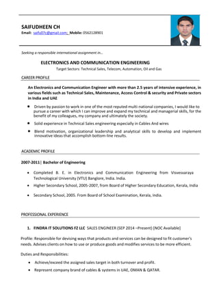 SAIFUDHEEN CH
Email: saifu07c@gmail.com; Mobile: 0562128901
Seeking a responsible international assignment in…
ELECTRONICS AND COMMUNICATION ENGINEERING
Target Sectors: Technical Sales, Telecom, Automation, Oil and Gas
CAREER PROFILE
An Electronics and Communication Engineer with more than 2.5 years of intensive experience, in
various fields such as Technical Sales, Maintenance, Access Control & security and Private sectors
in India and UAE
 Driven by passion to work in one of the most reputed multi-national companies, I would like to
pursue a career with which I can improve and expand my technical and managerial skills, for the
benefit of my colleagues, my company and ultimately the society.
 Solid experience in Technical Sales engineering especially in Cables And wires
 Blend motivation, organizational leadership and analytical skills to develop and implement
innovative ideas that accomplish bottom-line results.
ACADEMIC PROFILE
2007-2011│ Bachelor of Engineering
 Completed B. E. in Electronics and Communication Engineering from Visvesvaraya
Technological University (VTU) Banglore, India. India.
 Higher Secondary School, 2005-2007, from Board of Higher Secondary Education, Kerala, India
 Secondary School, 2005. From Board of School Examination, Kerala, India.
PROFESSIONAL EXPERIENCE
1. FINDRA IT SOLUTIONS FZ LLC SALES ENGINEER (SEP 2014 –Present) [NOC Available]
Profile: Responsible for devising ways that products and services can be designed to fit customer's
needs. Advises clients on how to use or produce goods and modifies services to be more efficient.
Duties and Responsibilities:
 Achieve/exceed the assigned sales target in both turnover and profit.
 Represent company brand of cables & systems in UAE, OMAN & QATAR.
 
