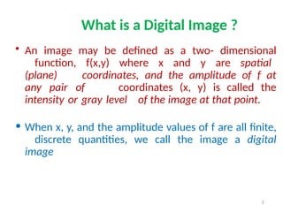 3
What is a Digital Image ?
• An image may be defined as a two- dimensional
function, f(x,y) where x and y are spatial
(plane) coordinates, and the amplitude of f at
any pair of coordinates (x, y) is called the
intensity or gray level of the image at that point.
• When x, y, and the amplitude values of f are all finite,
discrete quantities, we call the image a digital
image
 