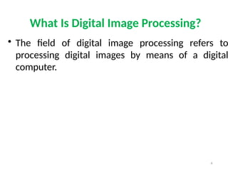 4
What Is Digital Image Processing?
• The field of digital image processing refers to
processing digital images by means of a digital
computer.
 