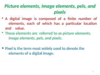 5
Picture elements, Image elements, pels, and
pixels
• A digital image is composed of a finite number of
elements, each of which has a particular location
and value.
• These elements are referred to as picture elements,
image elements, pels, and pixels.
• Pixel is the term most widely used to denote the
elements of a digital image.
 
