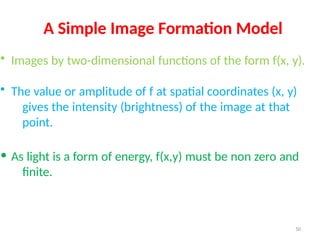 50
A Simple Image Formation Model
• Images by two-dimensional functions of the form f(x, y).
• The value or amplitude of f at spatial coordinates (x, y)
gives the intensity (brightness) of the image at that
point.
• As light is a form of energy, f(x,y) must be non zero and
finite.
 
