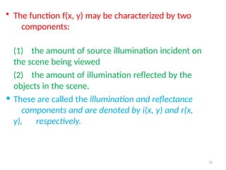 51
• The function f(x, y) may be characterized by two
components:
(1) the amount of source illumination incident on
the scene being viewed
(2) the amount of illumination reflected by the
objects in the scene.
• These are called the illumination and reflectance
components and are denoted by i(x, y) and r(x,
y), respectively.
 