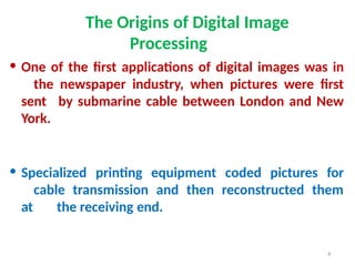 6
The Origins of Digital Image
Processing
• One of the first applications of digital images was in
the newspaper industry, when pictures were first
sent by submarine cable between London and New
York.
• Specialized printing equipment coded pictures for
cable transmission and then reconstructed them
at the receiving end.
 