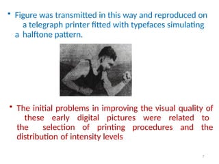• Figure was transmitted in this way and reproduced on
a telegraph printer fitted with typefaces simulating
a halftone pattern.
7
• The initial problems in improving the visual quality of
these early digital pictures were related to
the selection of printing procedures and the
distribution of intensity levels
 