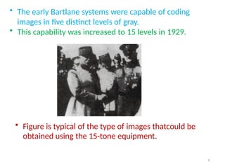 • The early Bartlane systems were capable of coding
images in five distinct levels of gray.
• This capability was increased to 15 levels in 1929.
• Figure is typical of the type of images thatcould be
obtained using the 15-tone equipment.
9
 