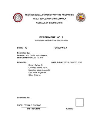 TECHNOLOGICAL UNIVERSITY OF THE PHILIPPINES
AYALA BOULEVARD, ERMITA, MANILA
COLLEGE OF ENGINEERING
EXPERIMENT NO. 2
Half-Wave and Full-Wave Rectification
BSME C 4D GROUP NO. 4
Submitted by:
LEADER:Lara, Daniel Marc G.DATE
PERFORMED:AUGUST 12, 2016
MEMBERS: DATE SUBMITTED:AUGUST 23, 2016
Bocar, Cyrhuz S.
Chicote,Lairene Joy F.
Magsino, Mark Joseph G.
Osit, Mark Angelo M.
Silva, Brice M.
Submitted To:
ENGR. EDWIN C. ESPINAS
INSTRUCTOR RATING
 