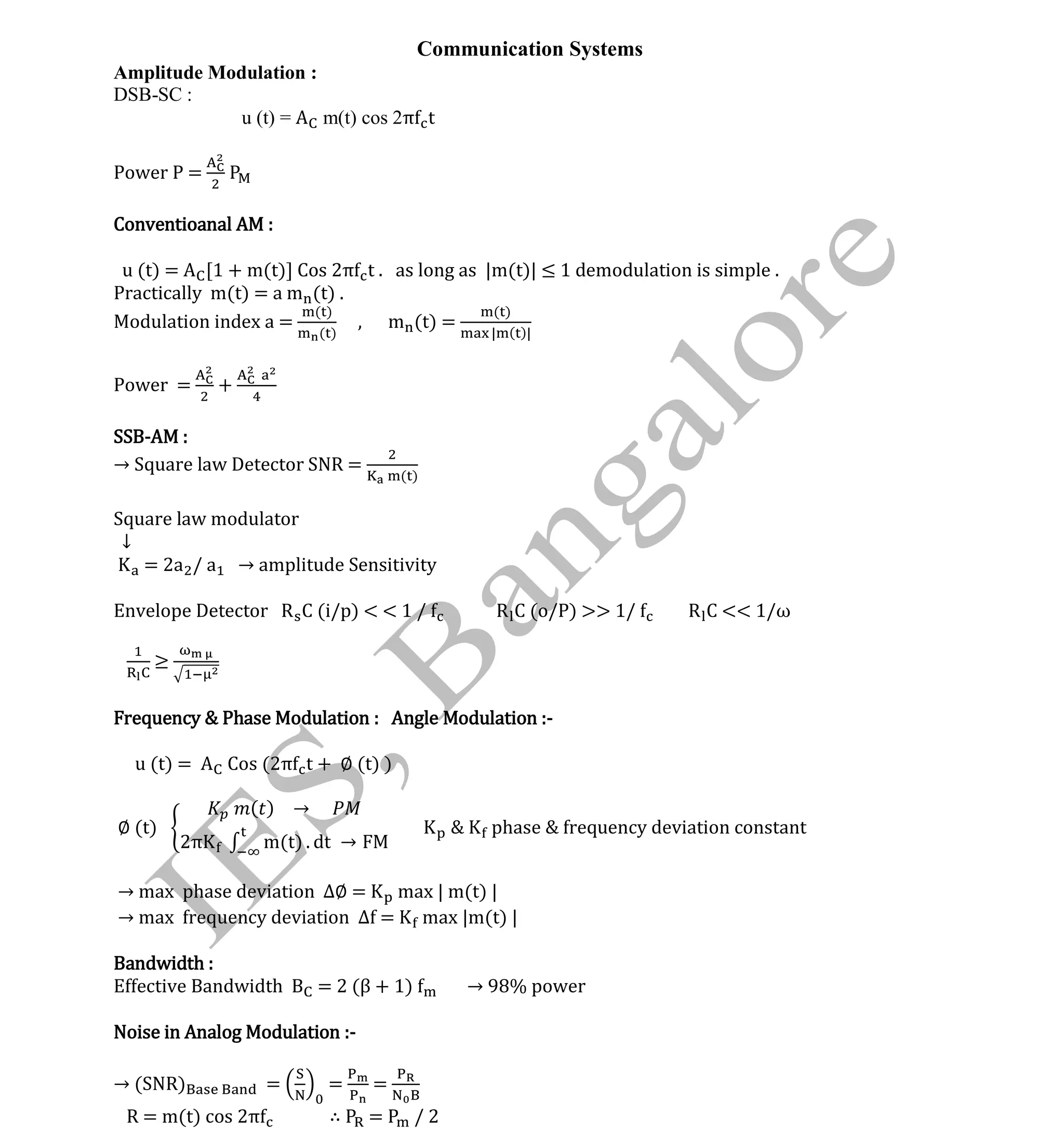 Institute Of Engineering Studies (IES,Bangalore) Formulae Sheet in ECE/TCE Department
1 No.1 Training center for GATE/IES/JTO/PSUs in Bangalore @ Malleshwaram &
Jayanagar, Bangalore. Ph: 0 99003 99699/ 0 97419 00225 / 080-32552008
Email : onlineies.com@gmail.com Site: www.onlineIES.com
Google+: http://bit.ly/gplus_iesgate FB: www.facebook.com/onlineies
Communication Systems
Amplitude Modulation :
DSB-SC :
u (t) = m(t) cos 2π t
Power P =
Conventioanal AM :
u (t) = [1 + m(t)] Cos 2π t . as long as |m(t)| ≤ 1 demodulation is simple .
Practically m(t) = a m (t) .
Modulation index a =
( )
( )
, m (t) =
( )
| ( )|
Power = +
SSB-AM :
→ Square law Detector SNR = ( )
Square law modulator
↓
= 2a / a → amplitude Sensitivity
Envelope Detector R C (i/p) < < 1 / R C (o/P) >> 1/ R C << 1/ω
≥
Frequency & Phase Modulation : Angle Modulation :-
u (t) = Cos (2π t + ∅ (t) )
∅ (t)
( ) →
2π m(t) . dt →
phase & frequency deviation constant
→ max phase deviation ∆∅ = max | m(t) |
→ max requency deviation ∆ = max |m(t) |
Bandwidth :
Effective Bandwidth = 2 (β + 1) → 98% power
Noise in Analog Modulation :-
→ (SNR) = = =
R = m(t) cos 2π ∴ = / 2
 