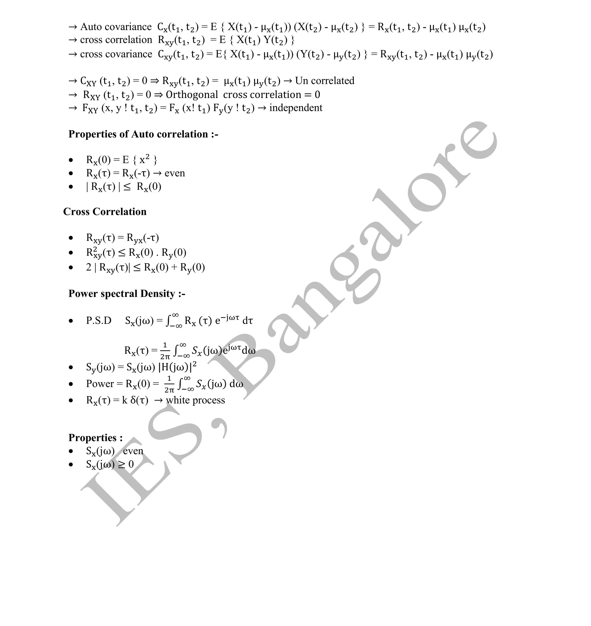 Institute Of Engineering Studies (IES,Bangalore) Formulae Sheet in ECE/TCE Department
10 No.1 Training center for GATE/IES/JTO/PSUs in Bangalore @ Malleshwaram &
Jayanagar, Bangalore. Ph: 0 99003 99699/ 0 97419 00225 / 080-32552008
Email : onlineies.com@gmail.com Site: www.onlineIES.com
Google+: http://bit.ly/gplus_iesgate FB: www.facebook.com/onlineies
→ Auto covariance C (t , t ) = E { X(t ) - (t )) (X(t ) - (t ) } = R (t , t ) - (t ) (t )
→ cross correlation R (t , t ) = E { X(t ) Y(t ) }
→ cross covariance C (t , t ) = E{ X(t ) - (t )) (Y(t ) - (t ) } = R (t , t ) - (t ) (t )
→ C (t , t ) = 0 ⇒ R (t , t ) = (t ) (t ) → Un correlated
→ R (t , t ) = 0 ⇒ Orthogonal cross correlation = 0
→ (x, y ! t , t ) = (x! t ) (y ! t ) → independent
Properties of Auto correlation :-
 R (0) = E { x }
 R ( ) = R (- ) → even
 | R ( ) | ≤ R (0)
Cross Correlation
 R ( ) = R (- )
 R ( ) ≤ R (0) . R (0)
 2 | R ( )| ≤ R (0) + R (0)
Power spectral Density :-
 P.S.D S (jω) = R ( ) e d
R ( ) = ( ω)e dω
 S (jω) = S (jω) | ( ω)|
 Power = R (0) = ( ω) dω
 R ( ) = k δ( ) → white process
Properties :
 S (jω) even
 S (jω) ≥ 0
 